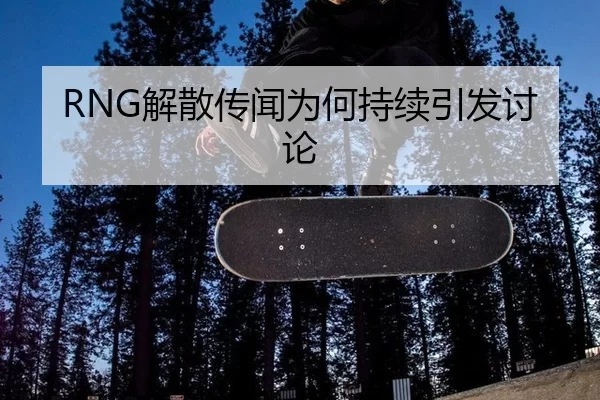 RNG解散传闻为何持续引发讨论